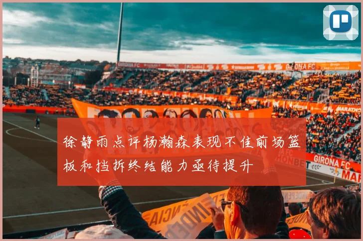 徐静雨点评杨瀚森表现不佳前场篮板和挡拆终结能力亟待提升