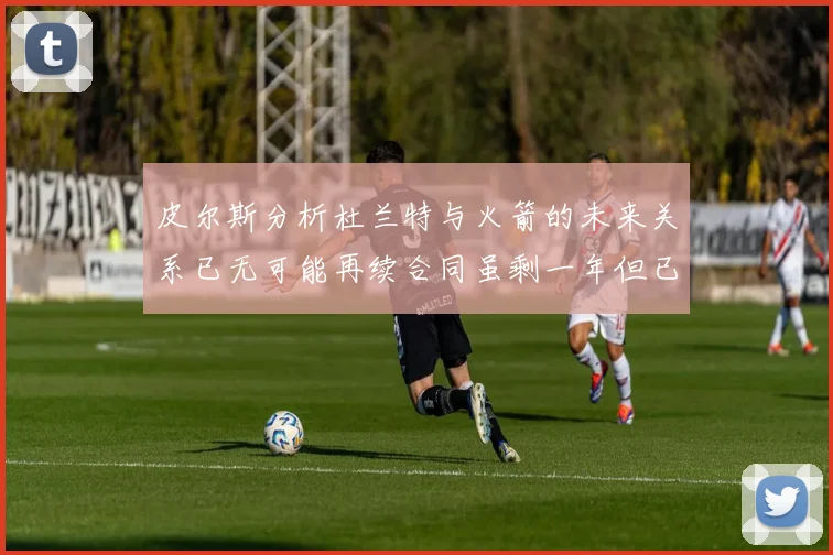 皮尔斯分析杜兰特与火箭的未来关系已无可能再续合同虽剩一年但已破裂