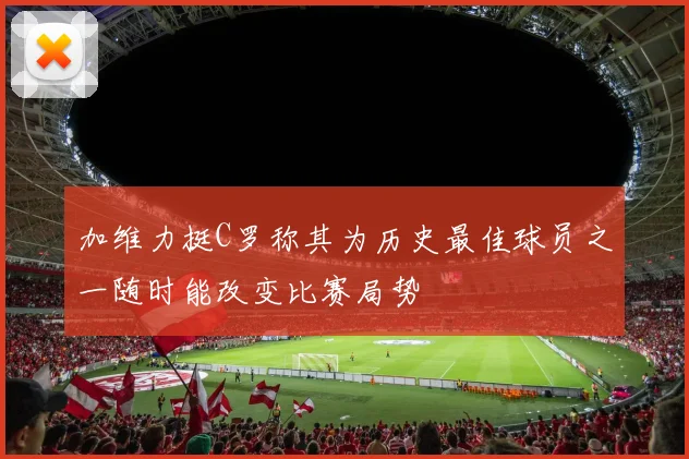 加维力挺C罗称其为历史最佳球员之一随时能改变比赛局势