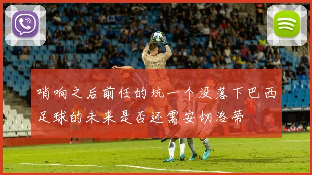 哨响之后前任的坑一个没落下巴西足球的未来是否还需安切洛蒂