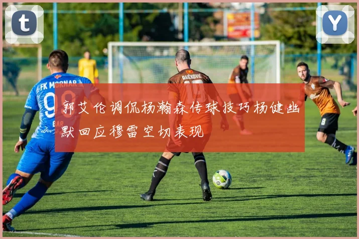 郭艾伦调侃杨瀚森传球技巧杨健幽默回应穆雷空切表现