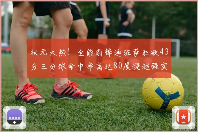 状元大热！全能前锋迪班萨狂砍43分三分球命中率高达80展现超强实力