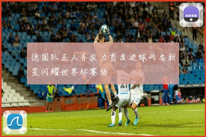 德国队五人齐发力首度进球两名新星闪耀世界杯赛场