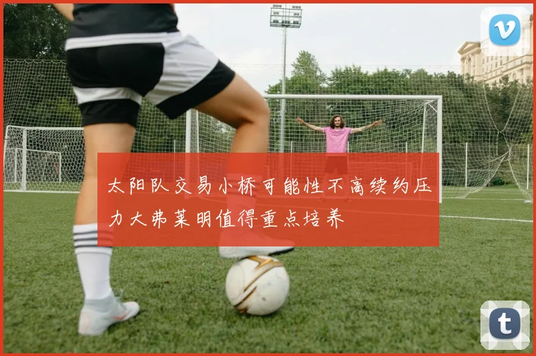 太阳队交易小桥可能性不高续约压力大弗莱明值得重点培养