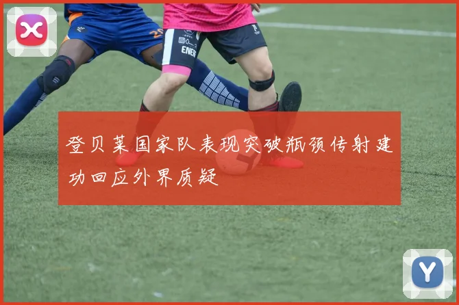 登贝莱国家队表现突破瓶颈传射建功回应外界质疑