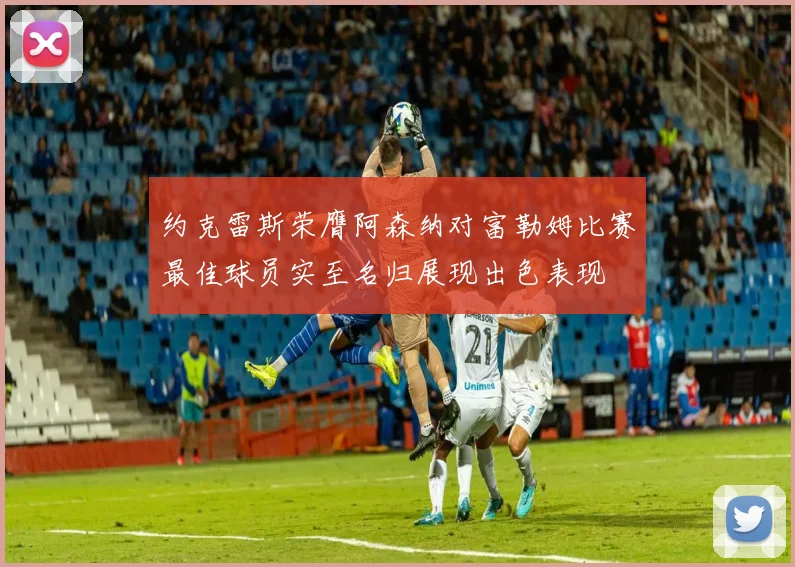 约克雷斯荣膺阿森纳对富勒姆比赛最佳球员实至名归展现出色表现