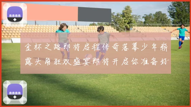 金杯之路即将启程传奇落幕少年崭露头角狂欢盛宴即将开启你准备好了吗