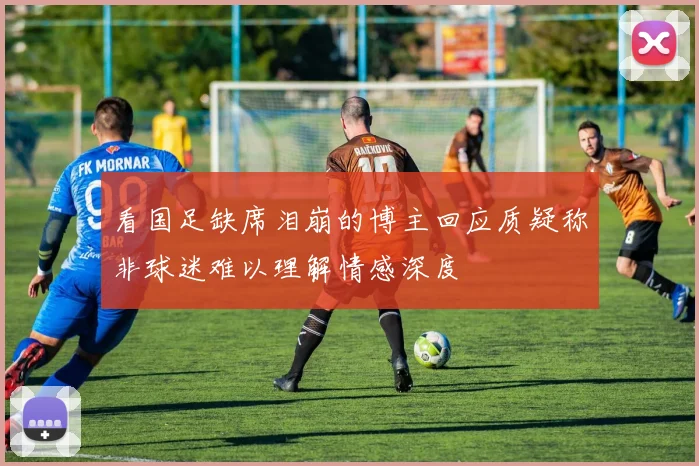 看国足缺席泪崩的博主回应质疑称非球迷难以理解情感深度