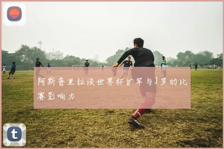 阿斯普里拉谈世界杯扩军与J罗的比赛影响力