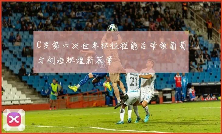 C罗第六次世界杯征程能否带领葡萄牙创造辉煌新篇章