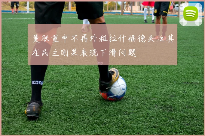曼联重申不再外租拉什福德关注其在民主刚果表现下滑问题