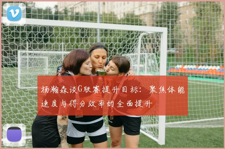 杨瀚森谈G联赛提升目标：聚焦体能速度与得分效率的全面提升