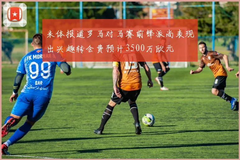米体报道罗马对马赛前锋派尚表现出兴趣转会费预计3500万欧元