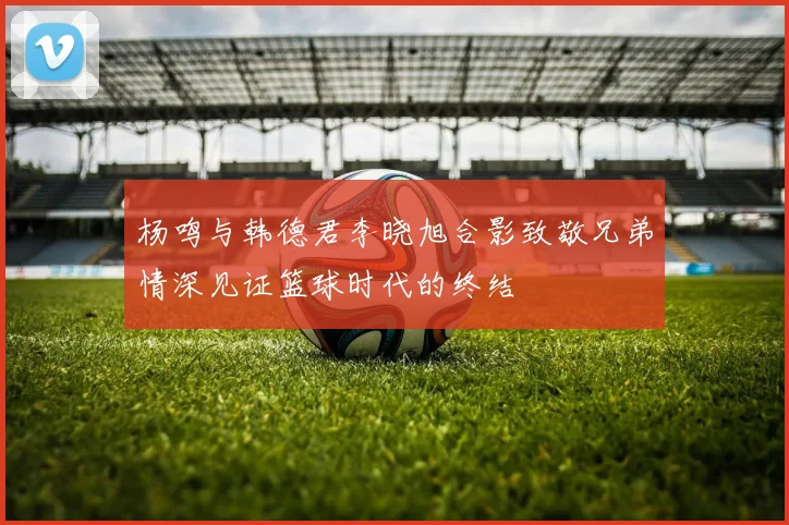 杨鸣与韩德君李晓旭合影致敬兄弟情深见证篮球时代的终结