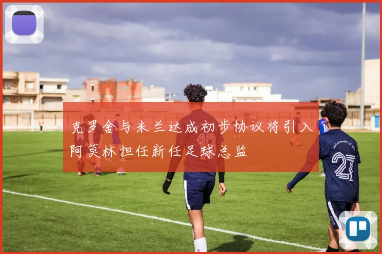 克罗舍与米兰达成初步协议将引入阿莫林担任新任足球总监