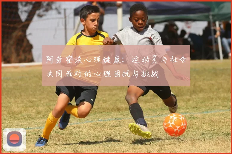 阿劳霍谈心理健康：运动员与社会共同面对的心理困扰与挑战