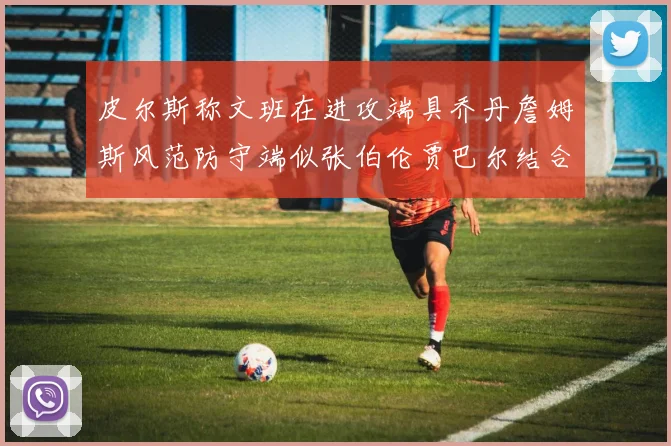 皮尔斯称文班在进攻端具乔丹詹姆斯风范防守端似张伯伦贾巴尔结合