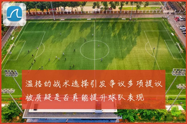 温格的战术选择引发争议多项提议被质疑是否真能提升球队表现