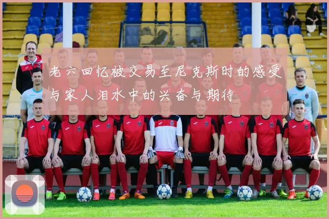 老六回忆被交易至尼克斯时的感受与家人泪水中的兴奋与期待