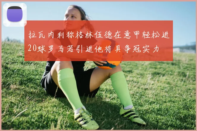 拉瓦内利称格林伍德在意甲轻松进20球罗马若引进他将具争冠实力