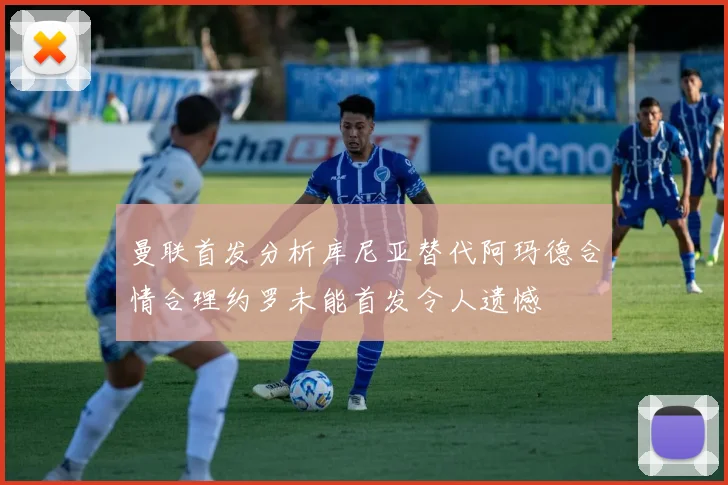曼联首发分析库尼亚替代阿玛德合情合理约罗未能首发令人遗憾