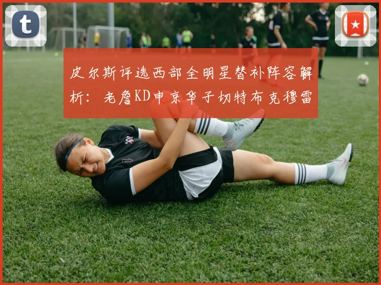 皮尔斯评选西部全明星替补阵容解析：老詹KD申京华子切特布克穆雷的实力对比