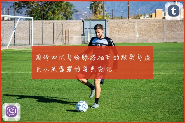 周琦回忆与哈滕搭档时的默契与成长以及雷霆的角色变化